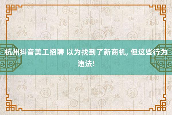 杭州抖音美工招聘 以为找到了新商机, 但这些行为违法!