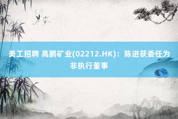 美工招聘 高鹏矿业(02212.HK)：陈进获委任为非执行董事