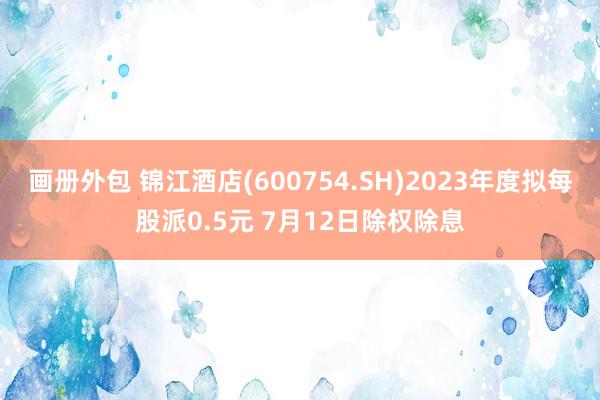 画册外包 锦江酒店(600754.SH)2023年度拟每股派0.5元 7月12日除权除息