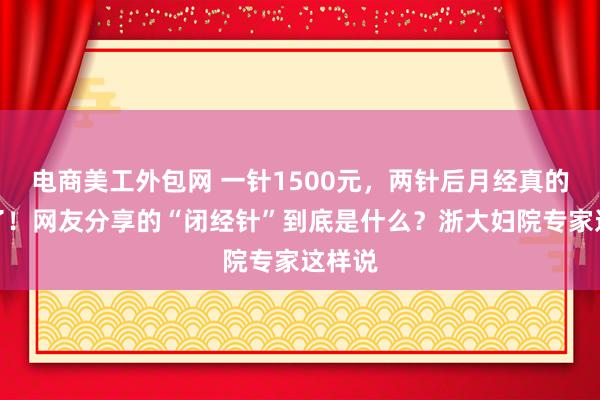 电商美工外包网 一针1500元，两针后月经真的不来了！网友分享的“闭经针”到底是什么？浙大妇院专家这样说