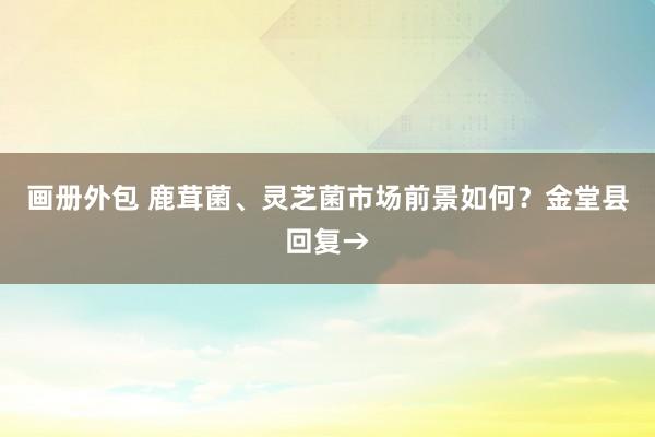 画册外包 鹿茸菌、灵芝菌市场前景如何？金堂县回复→