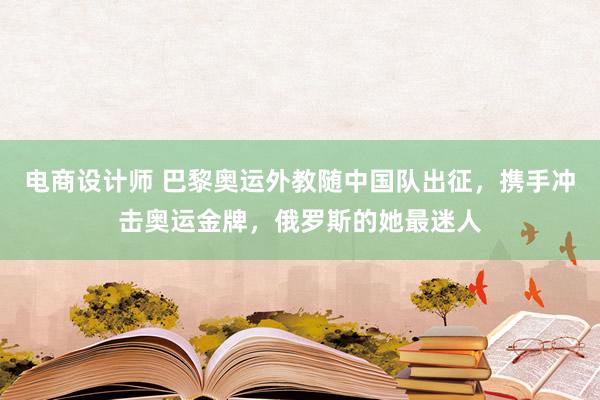 电商设计师 巴黎奥运外教随中国队出征，携手冲击奥运金牌，俄罗斯的她最迷人