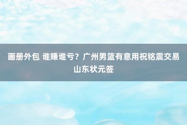 画册外包 谁赚谁亏？广州男篮有意用祝铭震交易山东状元签