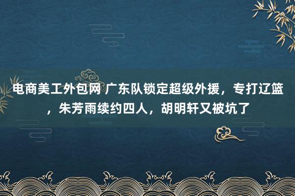 电商美工外包网 广东队锁定超级外援，专打辽篮，朱芳雨续约四人，胡明轩又被坑了