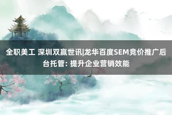 全职美工 深圳双赢世讯|龙华百度SEM竞价推广后台托管: 提升企业营销效能