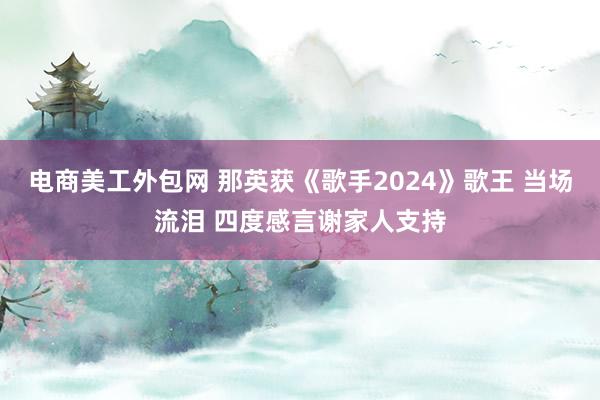 电商美工外包网 那英获《歌手2024》歌王 当场流泪 四度感言谢家人支持