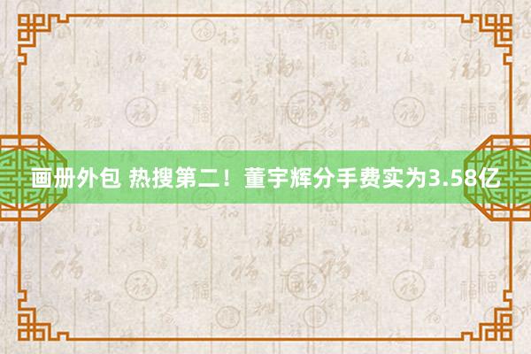 画册外包 热搜第二！董宇辉分手费实为3.58亿