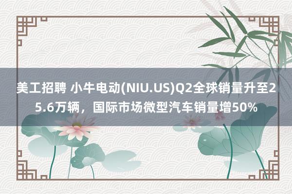 美工招聘 小牛电动(NIU.US)Q2全球销量升至25.6万辆，国际市场微型汽车销量增50%