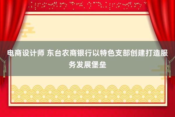 电商设计师 东台农商银行以特色支部创建打造服务发展堡垒