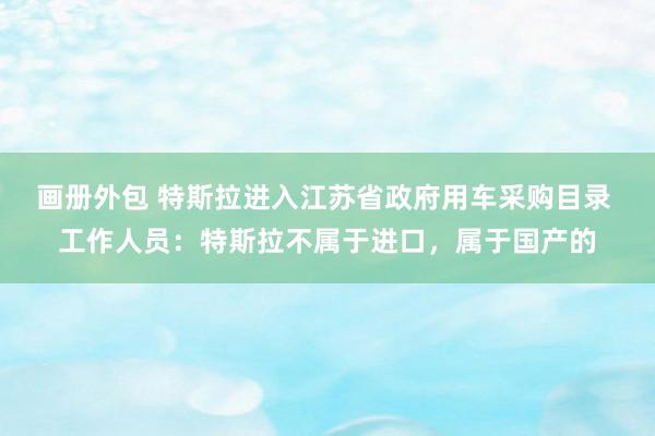 画册外包 特斯拉进入江苏省政府用车采购目录 工作人员：特斯拉不属于进口，属于国产的