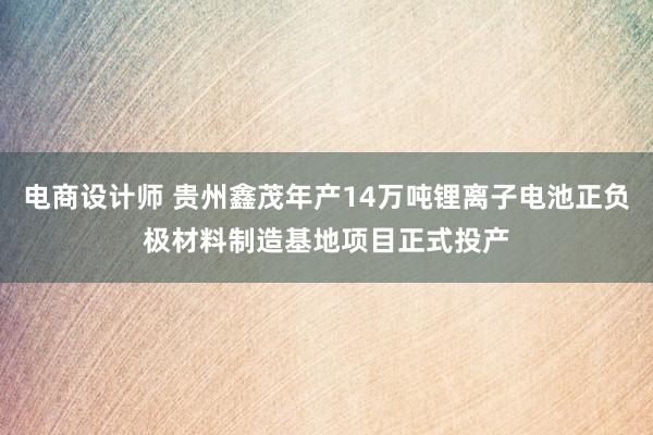 电商设计师 贵州鑫茂年产14万吨锂离子电池正负极材料制造基地项目正式投产