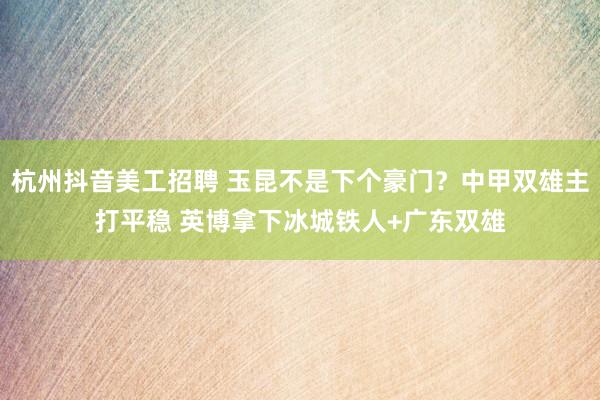 杭州抖音美工招聘 玉昆不是下个豪门？中甲双雄主打平稳 英博拿下冰城铁人+广东双雄