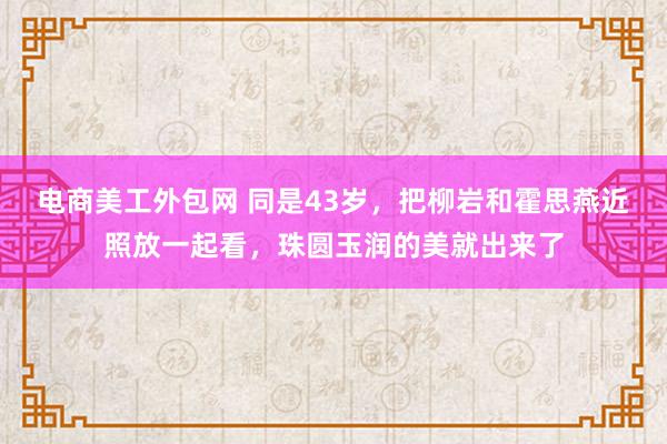 电商美工外包网 同是43岁，把柳岩和霍思燕近照放一起看，珠圆玉润的美就出来了