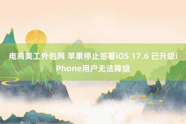 电商美工外包网 苹果停止签署iOS 17.6 已升级iPhone用户无法降级