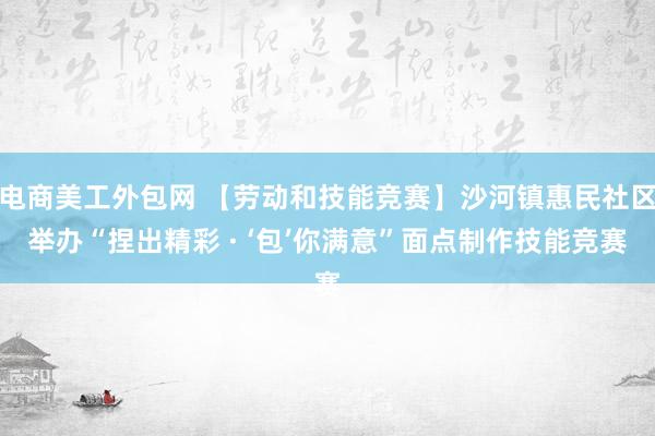 电商美工外包网 【劳动和技能竞赛】沙河镇惠民社区举办“捏出精彩 · ‘包’你满意”面点制作技能竞赛